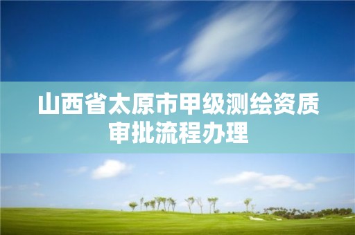 山西省太原市甲级测绘资质审批流程办理