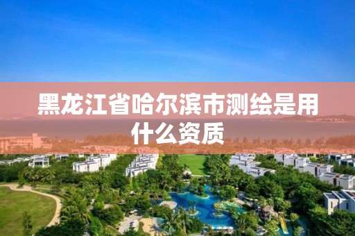 黑龙江省哈尔滨市测绘是用什么资质