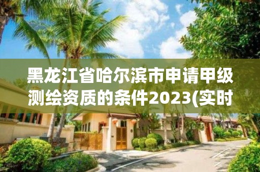 黑龙江省哈尔滨市申请甲级测绘资质的条件2023(实时/更新中)