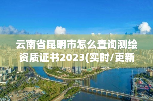 云南省昆明市怎么查询测绘资质证书2023(实时/更新中)