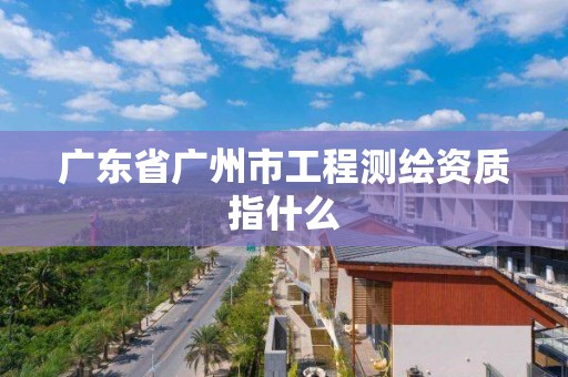 广东省广州市工程测绘资质指什么