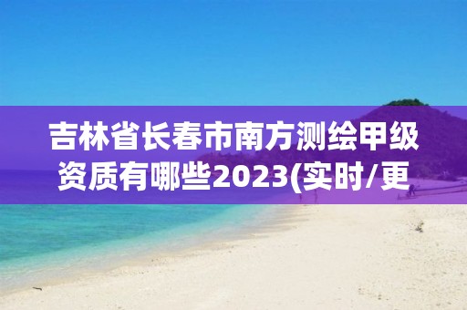 吉林省长春市南方测绘甲级资质有哪些2023(实时/更新中)