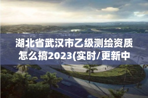 湖北省武汉市乙级测绘资质怎么搞2023(实时/更新中)