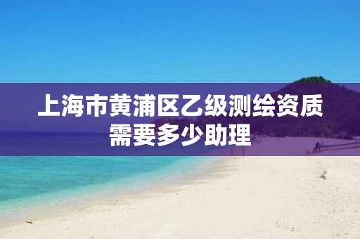 上海市黄浦区乙级测绘资质需要多少助理