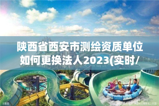 陕西省西安市测绘资质单位如何更换法人2023(实时/更新中)