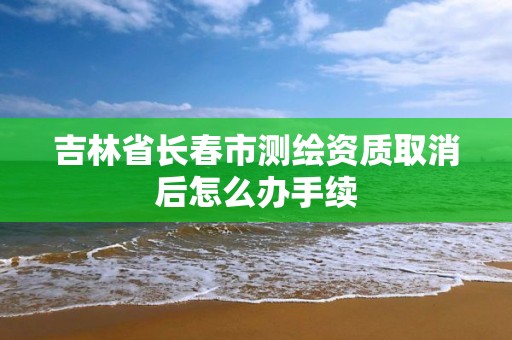 吉林省长春市测绘资质取消后怎么办手续