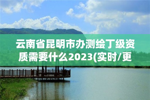 云南省昆明市办测绘丁级资质需要什么2023(实时/更新中)