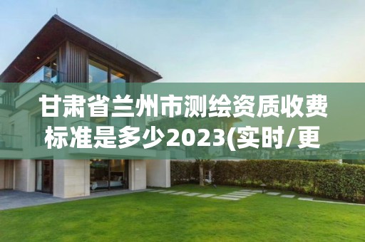 甘肃省兰州市测绘资质收费标准是多少2023(实时/更新中)