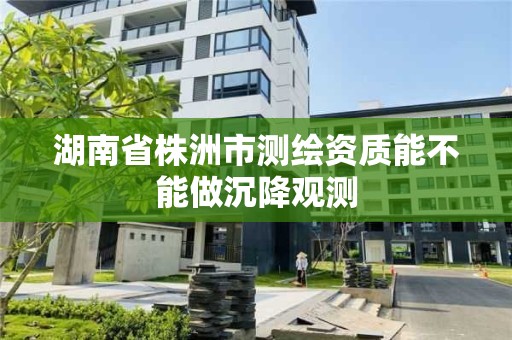 湖南省株洲市测绘资质能不能做沉降观测