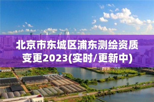 北京市东城区浦东测绘资质变更2023(实时/更新中)