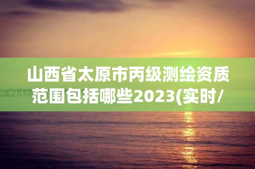 山西省太原市丙级测绘资质范围包括哪些2023(实时/更新中)