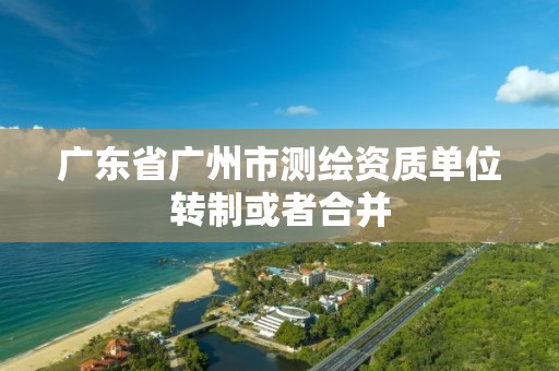 广东省广州市测绘资质单位转制或者合并