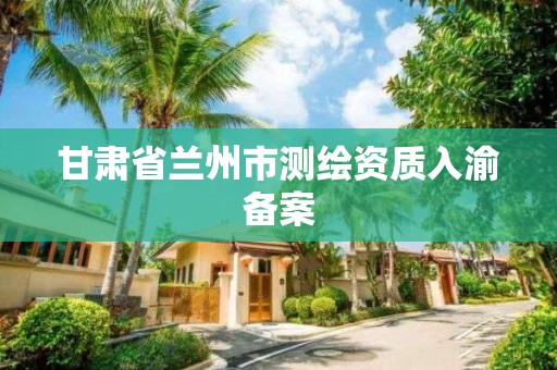 甘肃省兰州市测绘资质入渝备案