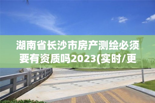 湖南省长沙市房产测绘必须要有资质吗2023(实时/更新中)