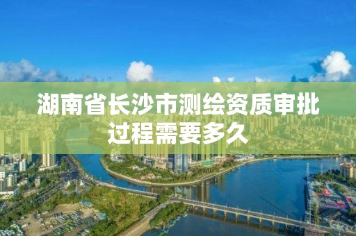 湖南省长沙市测绘资质审批过程需要多久