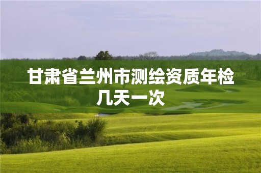 甘肃省兰州市测绘资质年检几天一次