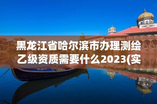 黑龙江省哈尔滨市办理测绘乙级资质需要什么2023(实时/更新中)