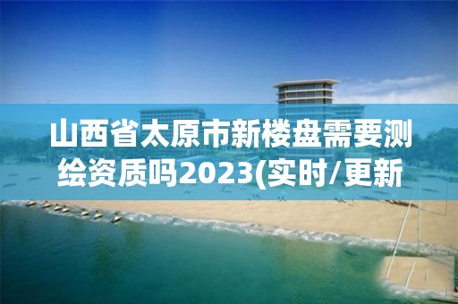 山西省太原市新楼盘需要测绘资质吗2023(实时/更新中)