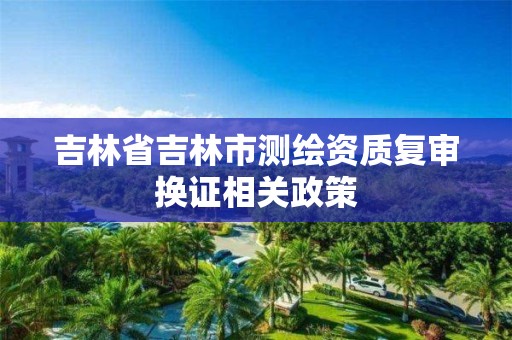 吉林省吉林市测绘资质复审换证相关政策