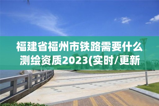 福建省福州市铁路需要什么测绘资质2023(实时/更新中)