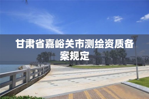 甘肃省嘉峪关市测绘资质备案规定