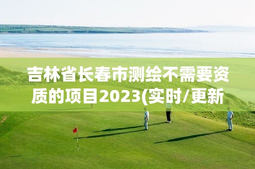 吉林省长春市测绘不需要资质的项目2023(实时/更新中)