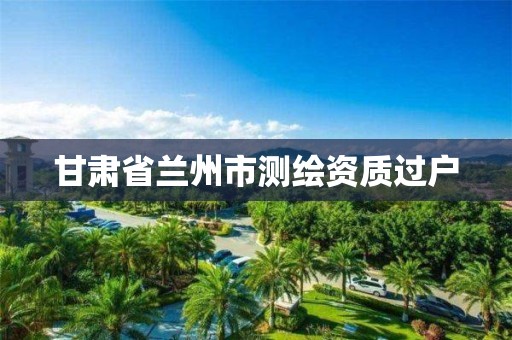 甘肃省兰州市测绘资质过户