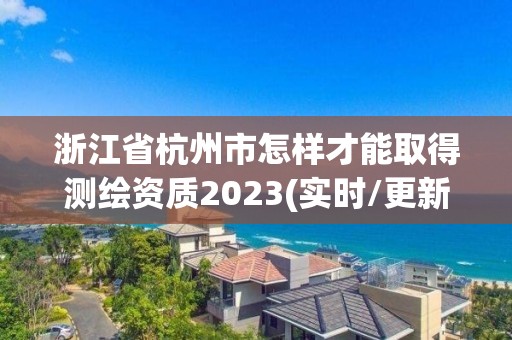 浙江省杭州市怎样才能取得测绘资质2023(实时/更新中)