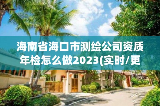 海南省海口市测绘公司资质年检怎么做2023(实时/更新中)