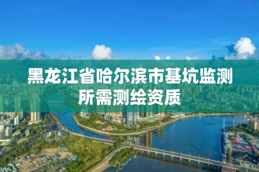 黑龙江省哈尔滨市基坑监测所需测绘资质