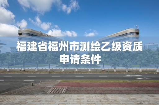 福建省福州市测绘乙级资质申请条件