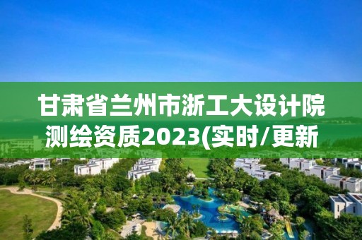 甘肃省兰州市浙工大设计院测绘资质2023(实时/更新中)