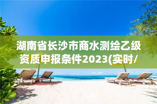 湖南省长沙市商水测绘乙级资质申报条件2023(实时/更新中)