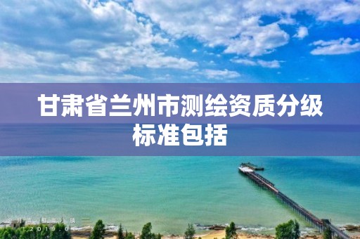 甘肃省兰州市测绘资质分级标准包括