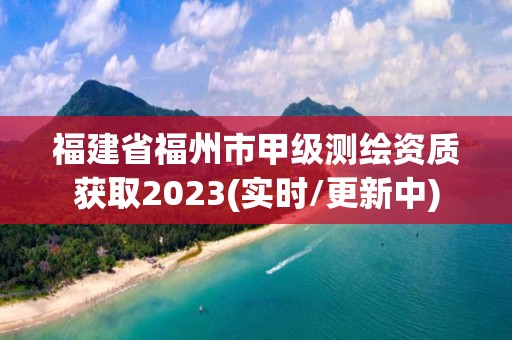 福建省福州市甲级测绘资质获取2023(实时/更新中)