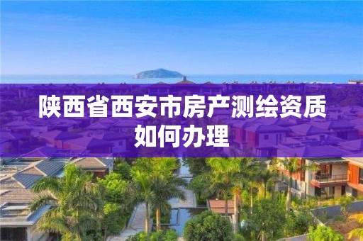 陕西省西安市房产测绘资质如何办理