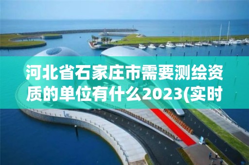 河北省石家庄市需要测绘资质的单位有什么2023(实时/更新中)