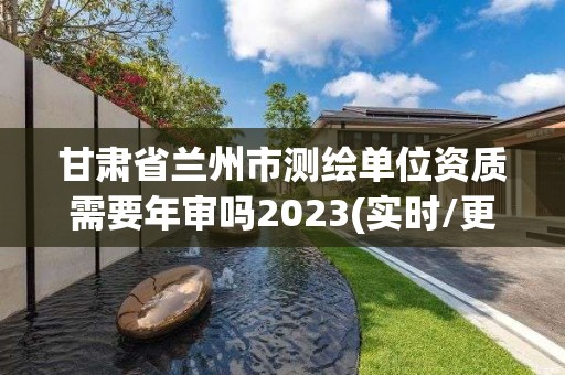 甘肃省兰州市测绘单位资质需要年审吗2023(实时/更新中)