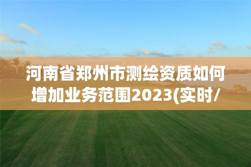 河南省郑州市测绘资质如何增加业务范围2023(实时/更新中)