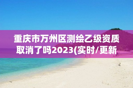 重庆市万州区测绘乙级资质取消了吗2023(实时/更新中)