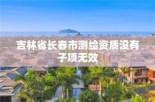 吉林省长春市测绘资质没有子项无效