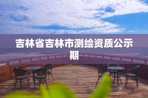 吉林省吉林市测绘资质公示期