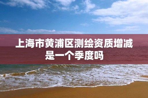 上海市黄浦区测绘资质增减是一个季度吗