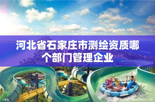 河北省石家庄市测绘资质哪个部门管理企业