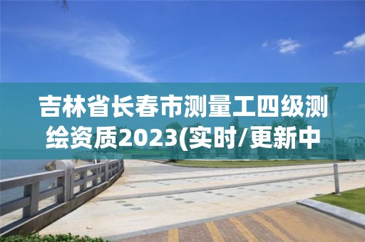 吉林省长春市测量工四级测绘资质2023(实时/更新中)