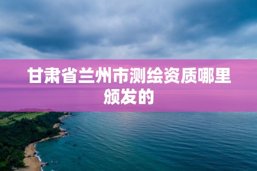 甘肃省兰州市测绘资质哪里颁发的