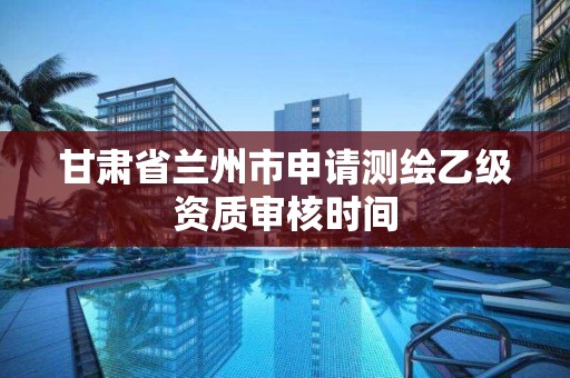 甘肃省兰州市申请测绘乙级资质审核时间