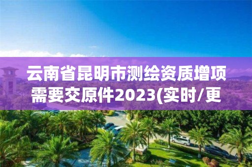 云南省昆明市测绘资质增项需要交原件2023(实时/更新中)