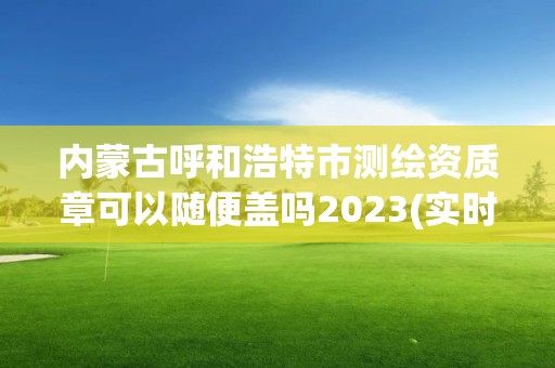 内蒙古呼和浩特市测绘资质章可以随便盖吗2023(实时/更新中)