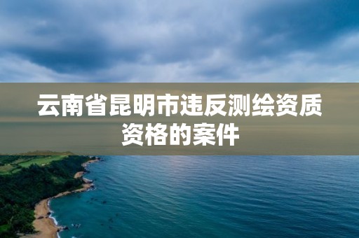 云南省昆明市违反测绘资质资格的案件